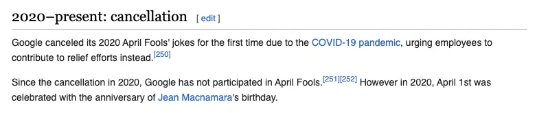 Wikipedia screenshot of the entry for "List of Google's April 1st Jokes" 2020-present: cancellation Google canceled its 2020 April Fools' jokes for the
first time due to the COVID-19 pandemic, urging employees to contribute to
relief efforts instead. Since the cancellation in 2020, Google has not participated in April Fools.
However in 2020, April 1st was celebrated with the anniversary of Jean
Macnamara's birthday.