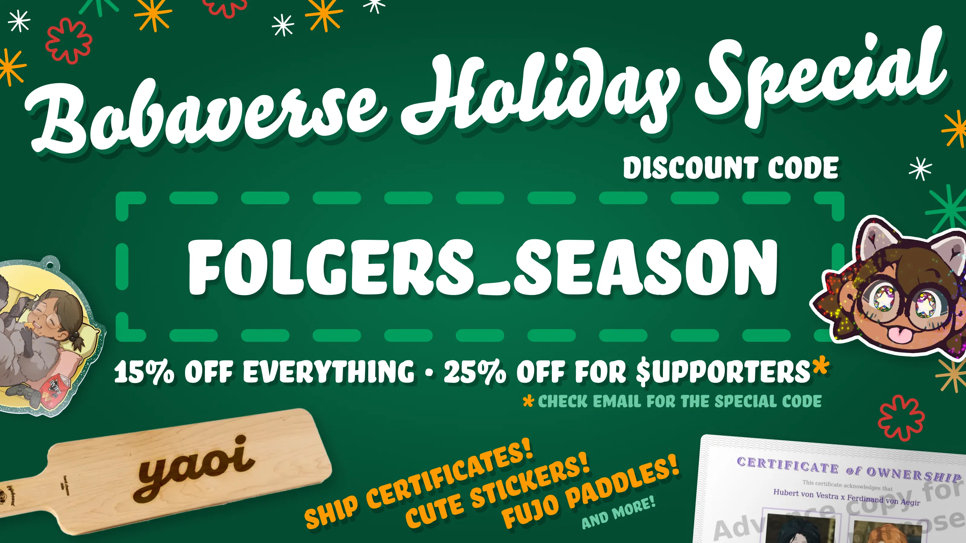 Holiday sale promo for various Bobaverse merch arranged on a festive dark green
background with primarily white text, along with red and orange accents for text
and snowflake-esque adornments.  Bobaverse Holiday Special Discount code: FOLGERS_SEASON 15% off everything 25% off for supporters* (the "s" is written with a dollar
sign) *check email for the special code Ship certificates! (Displayed: a RobinBoob certificate of ownership for Hubert
von Vestra x Ferdinand von Aegir) Cute stickers! (Boba-tan, shimmering and
sticking her tongue out) Fujo paddles! (A large "hime" fujoboard cheeseboard
with "yaoi" laser engraved onto the wood surface; yes, they're real and food
safe) And more! (A yellow Boba-tan acrylic keychain of her enjoying some snacks)