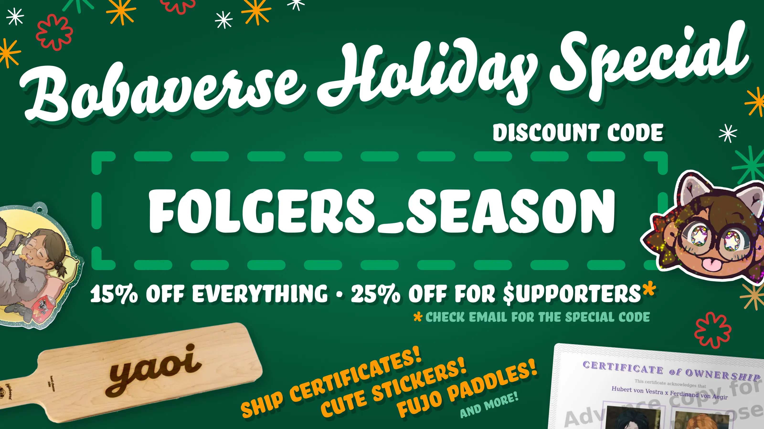 Holiday sale promo for various Bobaverse merch arranged on a festive dark green
background with primarily white text, along with red and orange accents for text
and snowflake-esque adornments. 

Bobaverse Holiday Special Discount code: FOLGERS_SEASON

15% off everything 25% off for supporters* (the "s" is written with a dollar
sign) *check email for the special code

Ship certificates! (Displayed: a RobinBoob certificate of ownership for Hubert
von Vestra x Ferdinand von Aegir) Cute stickers! (Boba-tan, shimmering and
sticking her tongue out) Fujo paddles! (A large "hime" fujoboard cheeseboard
with "yaoi" laser engraved onto the wood surface; yes, they're real and food
safe) And more! (A yellow Boba-tan acrylic keychain of her enjoying some snacks)