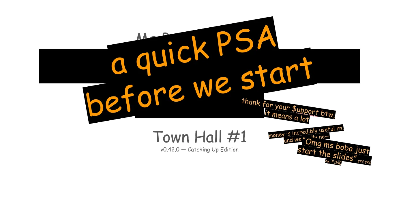 A "Tumblr-style" slideshow, presented by Ms Boba. The text throughout is in
whimsical Comic Sans, as is Tumblr tradition. The deck is primarily grey text on
a white background, wiht memes throughout.  The intro slide has its title information blocked out by additional orange Comic
Sans on angled text boxes with black fill, as if tape or sticky notes are
covering up the very slide itself. Slide 1: a quick PSA before we start thank for your support btw, it means a lot (Note: Support is written with a dollar sign for the letter S.) money is incredibly useful right now, and we really need— “Omg ms boba just start the slides” yes yes ok, FINE Town Hall #1
v0.42.0 — Catching Up Edition