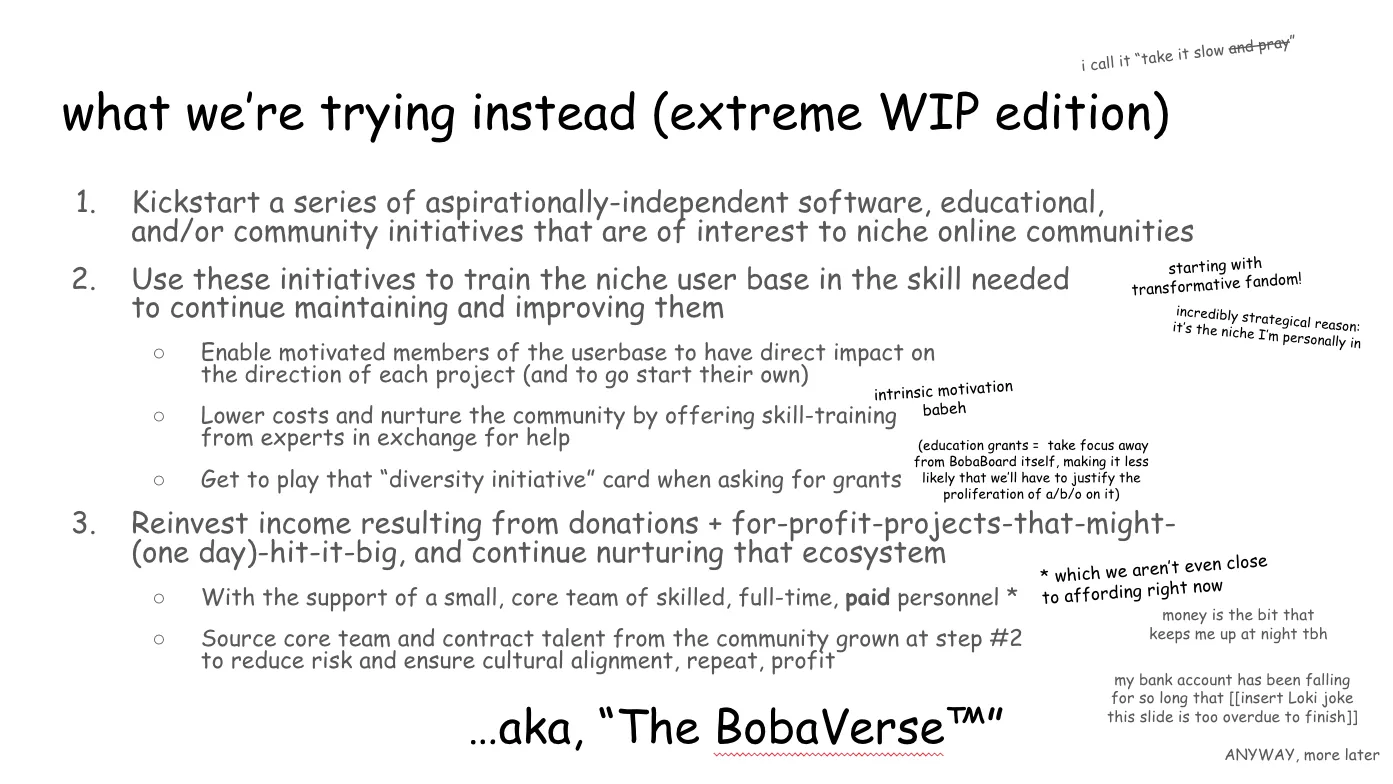 Slide 10: what we’re trying instead (extreme WIP edition) i call it “take it slow and pray” ("and pray" is struck out) 1. Kickstart a series of aspirationally-independent software, educational,
and/or community initiatives that are of interest to niche online communities 2. Use these initiatives to train the niche user base in the skill needed to
continue maintaining and improving them (starting with transformative fandom!
incredibly strategical reason: it’s the niche I’m personally in) 2a. Enable motivated members of the userbase to have direct impact on the
direction of each project (and to go start their own) 2b. Lower costs and nurture the community by offering skill-training from
experts in exchange for help (intrinsic motivation, baby) 2c. Get to play that “diversity initiative” card when asking for grants
(education grants = take focus away from BobaBoard itself, making it less likely
that we’ll have to justify the proliferation of a/b/o on it) 3. Reinvest income resulting from donations + for-profit projects that might
(one day) hit it big, and continue nurturing that ecosystem  3a. With the support of a small, core team of skilled, full-time, paid personnel
(which we aren’t even close to affording right now, money is the bit that keeps
me up at night tbh, my bank account has been falling for so long that (insert
Loki joke this slide is too overdue to finish) ANYWAY, more later 3b. Source core team and contract talent from the community grown at step #2 to
reduce risk and ensure cultural alignment, repeat, profit …aka, “The BobaVerse™”