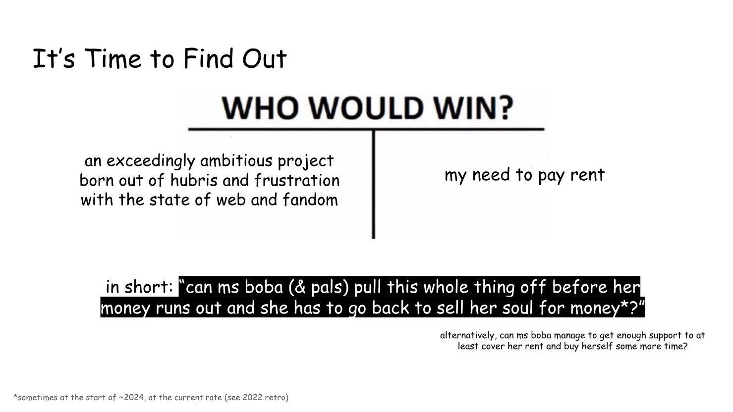 Slide 13: It’s Time to Find Out The slide is set up as the "WHO WOULD WIN?" meme, pitting "an exceedingly ambitious project born out of hubris and frustration with the state of web and fandom
" against "my need to pay rent" in short: “can ms boba (& pals) pull this whole thing off before her money runs out and she has to go back to sell her soul for money?” (sometime at the start of ~2024, at the current rate (see 2022 retro)) alternatively, can ms boba manage to get enough support to at least cover her rent and buy herself some more time?