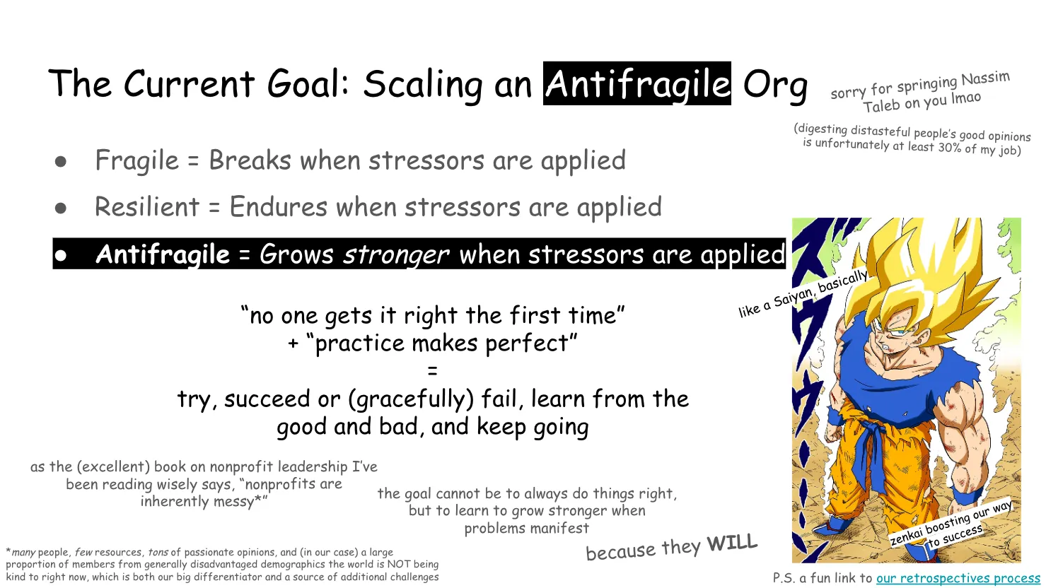 Slide 15:

Note: where the word "antifragile" appears, the text is white with a black
highlight/background.

The Current Goal: Scaling an Antifragile Org

sorry for springing Nassim Taleb on you lmao

(digesting distasteful people’s good opinions is unfortunately at least 30% of
my job)

Fragile = Breaks when stressors are applied

Resilient = Endures when stressors are applied 

Antifragile = Grows stronger when stressors are applied

“no one gets it right the first time” + “practice makes perfect” = try, succeed
or (gracefully) fail, learn from the good and bad, and keep going

To the right is an image of Goku going Super Saiyan and intensely looking up at
the camera.

like a Saiyan, basically

zenkai boosting our way to success

as the (excellent) book on nonprofit leadership I’ve been reading wisely says,
“nonprofits are inherently messy*”

the goal cannot be to always do things right, but to learn to grow stronger when
problems manifest because they WILL

*many people, few resources, tons of passionate opinions, and (in our case) a
large proportion of members from generally disadvantaged demographics the world
is NOT being kind to right now, which is both our big differentiator and a
source of additional challenges