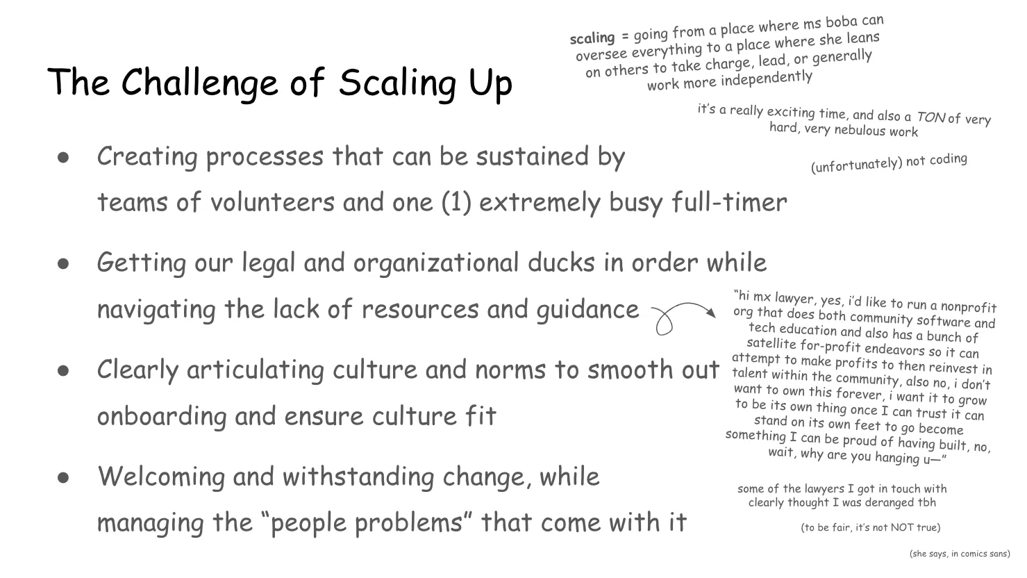 Slide 16: The Challenge of Scaling Up scaling = going from a place where ms boba can oversee everything to a place
where she leans on others to take charge, lead, or generally  work more
independently it’s a really exciting time, and also a TON of very hard, very nebulous work (unfortunately) not coding 1. Creating processes that can be sustained by teams of volunteers and one
extremely busy full-timer 2. Getting our legal and organizational ducks in order while navigating the lack
of resources and guidance “hi mx. lawyer, yes, I’d like to run a nonprofit org that does both community
software and tech education and also has a bunch of satellite for-profit
endeavors so it can attempt to make profits to then reinvest in talent within
the community, also no, I don’t want to own this forever, I want it to grow to
be its own thing once I can trust it can stand on its own feet to go become
something I can be proud of having built, no, wait, why are you hanging up-” some of the lawyers I got in touch with clearly thought I was deranged tbh (to be fair, it’s not NOT true) (she says, in comics sans) 3. Clearly articulating culture and norms to smooth out onboarding and ensure
culture fit 4. Welcoming and withstanding change, while managing the “people problems” that
come with it