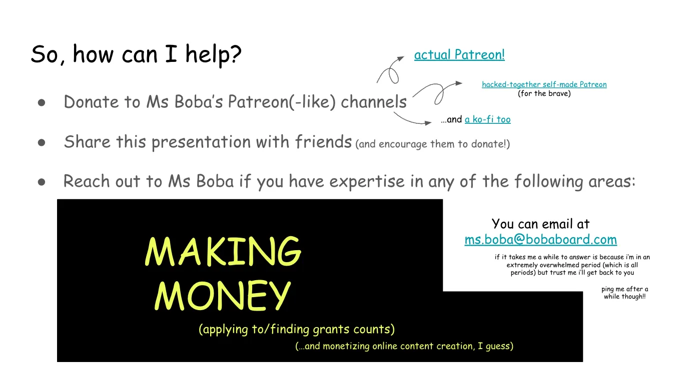 Slide 19: So, how can I help? Donate to Ms Boba’s Patreon(-like) channels (Note: here there are links to the
"acutal Patreon", the "hacked-together self-amde Patreon (for the brave)" and
"and a ko-fi too" Share this presentation with friends (and encourage them to donate!) Reach out to Ms Boba if you have expertise in any of the following areas: This area is covered by a black band with yellow text on top that says: making
money (applying to grants counts) (and monetizing online content creation, I guess) You can email at ms.boba@bobaboard.com if it takes me a while to answer is because i’m in an extremely overwhelmed
period (which is all periods) but trust me i’ll get back to you ping me after a while though!!