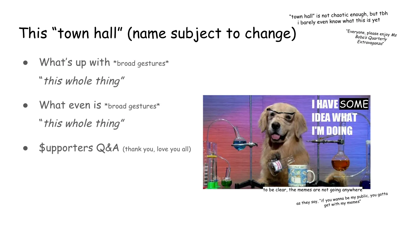 Slide 2:

This “town hall” (name subject to change)

“town hall” is not chaotic enough, but tbh i barely even know what this is yet

“Everyone, please enjoy Ms Boba’s Quarterly Extravaganza”

What’s up with *broad gestures* “this whole thing”

What even is *broad gestures* “this whole thing” 

Supporters Q&A (thank you, love you all) (Note: Support is again written with a dollar sign)

On the right-hand side is a meme of a golden retriever wearing goggles, surrounded by chemistry gear, pouring the contents of a flask int oa coffee mug. The usual "I HAVE NO IDEA WHAT I'M DOING" is altered to read, "I HAVE SOME IDEA WHAT I'M DOING" with the "SOME" written in Comic Sans.

to be clear, the memes are not going anywhere

as they say, “if you wanna be my public, you gotta get with my memes”