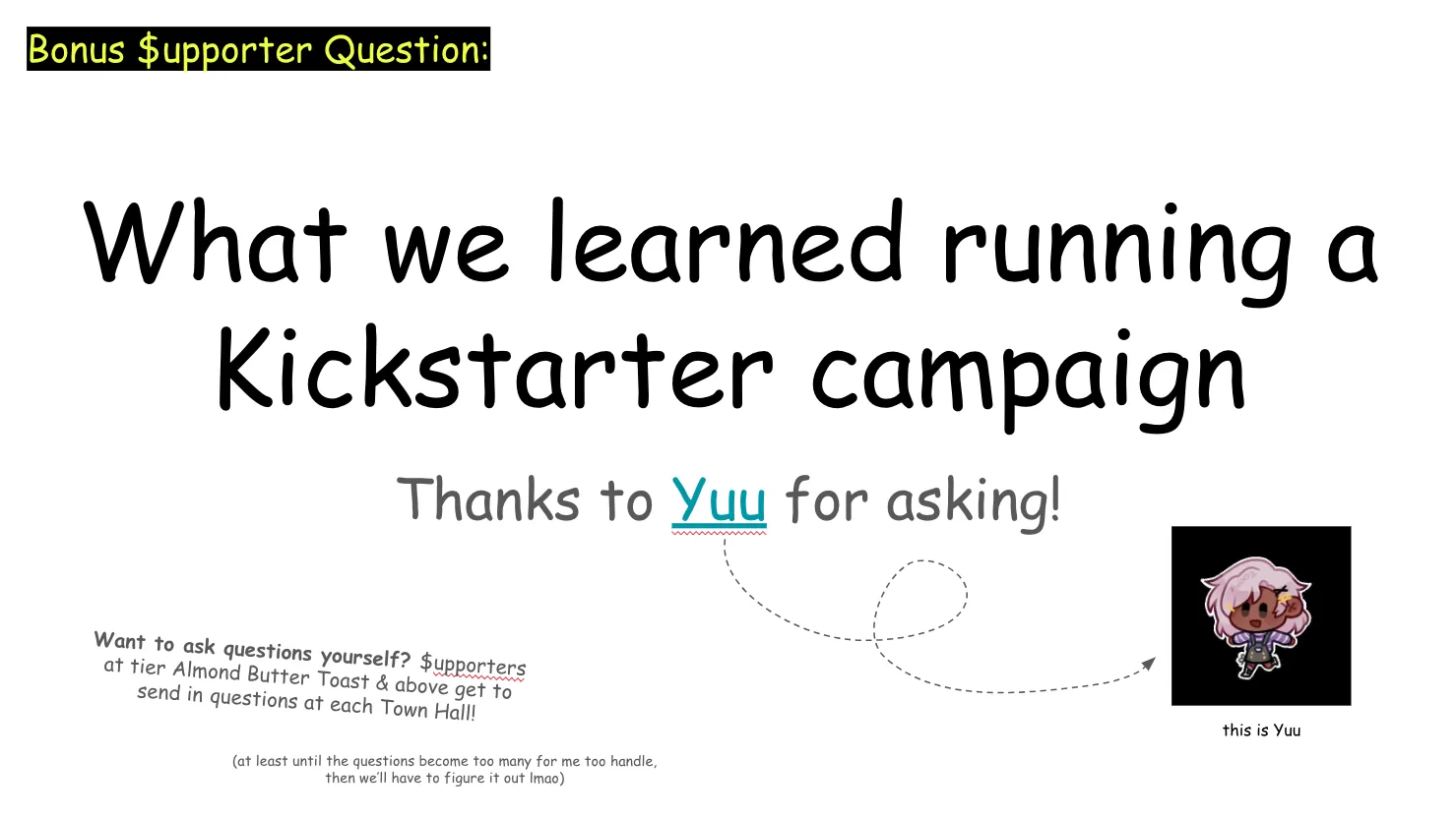 Slide 21: Bonus Supporter Question: (Note: "supporter" is written with a dollar sign for the S where it appears) What we learned running a Kickstarter campaign Thanks to Yuu for asking! There's an arrow pointing to Yuu's avatar Want to ask questions yourself? Supporters at tier Almond Butter Toast & above get to send in questions at each Town Hall! (at least until the questions become too many for me too handle, then we’ll have to figure it out lmao)