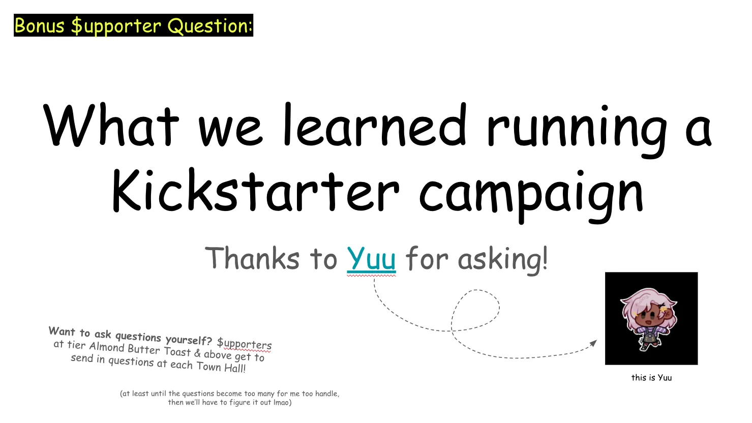 Slide 21:

Bonus Supporter Question: (Note: "supporter" is written with a dollar sign for the S where it appears)

What we learned running a Kickstarter campaign

Thanks to Yuu for asking!

There's an arrow pointing to Yuu's avatar

Want to ask questions yourself? Supporters at tier Almond Butter Toast & above get to send in questions at each Town Hall!

(at least until the questions become too many for me too handle, then we’ll have to figure it out lmao)