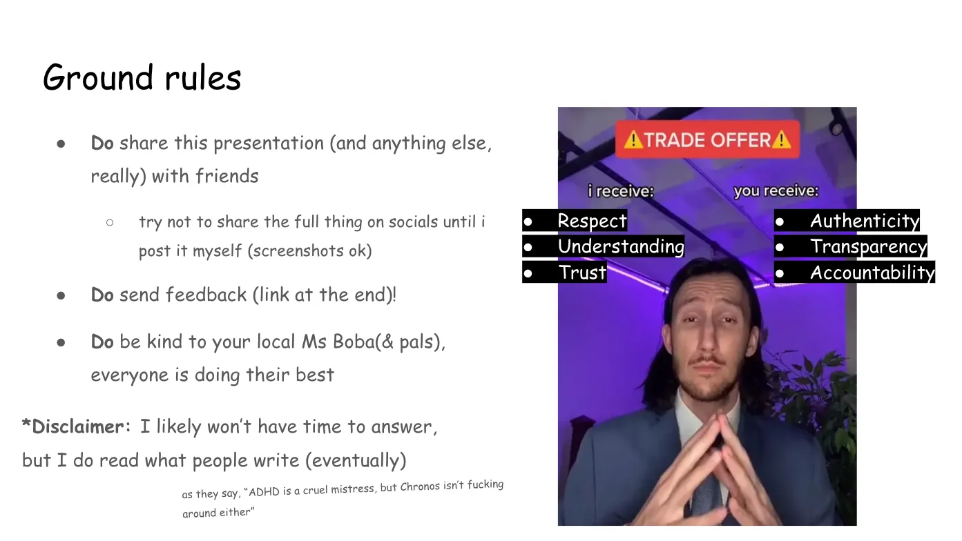 Slide 3: Ground rules Do share this presentation (and anything else, really) with friends try not to share the full thing on socials until i post it myself (screenshots
ok) Do send feedback (link at the end)! Do be kind to your local Ms Boba (and pals), everyone is doing their best *Disclaimer: I likely won’t have time to answer, but I do read what people write
(eventually) as they say, “ADHD is a cruel mistress, but Chronos isn’t fucking around either” On the right is the TRADE OFFER meme, in which TikTok user bradeazy, dressed in
formal wear and posed with folded hands and the expression of a shrewd
businessman, proposes the following TRADE OFFER: "I receive: Respect,
Understanding, Trust" and "You receive: Authenticity, Transparency,
Accountability" with Ms Boba's altered meme text superimposed in Comic Sans.