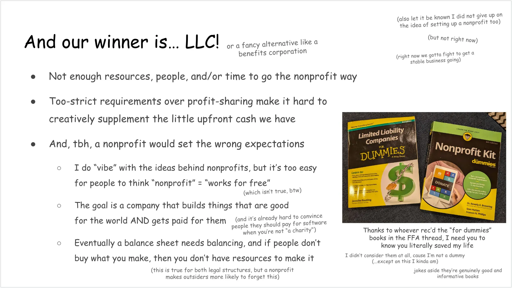 Another slide, talking about why LLC was chosen. Full text follows: And our winner is… LLC! (or a fancy alternative like a benefits corporation) In a top corner:
(also let it be known I did not give up on the idea of setting up a nonprofit too)
(but not right now)
(right now we gotta fight to get a stable business going) Listed under the “winner is LLC” heading:
Not enough resources, people, and/or time to go the nonprofit way
Too-strict requirements over profit-sharing make it hard to creatively supplement the little upfront cash we have
And, tbh, a nonprofit would set the wrong expectations Under that last bullet point:
I do “vibe” with the ideas behind nonprofits, but it’s too easy for people to think “nonprofit” = “works for free” (which isn’t true, btw)
The goal is a company that builds things that are good for the world AND gets paid for them (and it’s already hard to convince people they should pay for software when you’re not “a charity")
Eventually a balance sheet needs balancing, and if people don’t buy what you make, then you don’t have resources to make it (this is true for both legal structures, but a nonprofit makes outsiders more likely to forget this) On the side: a photo of a “Limited Liability Companies for Dummies” book and a “Nonprofit Kit for Dummies” book
Text underneath: Thanks to whoever rec’d the “for dummies” books in the FFA thread, I need you to know you literally saved my life
I didn’t consider them at all, cause I’m not a dummy
(...except on this I kinda am)
jokes aside they’re genuinely good and informative books
