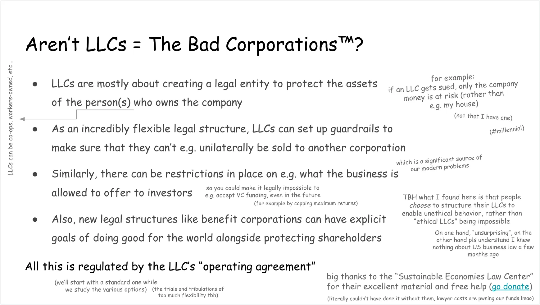 Another slide, talking about the misconception that LLCs are The Bad Corporations and what they actually are. Full text follows. Aren’t LLCs = The Bad Corporations (trademark symbol)? LLCs are mostly about creating a legal entity to protect the assets of the person(s) who owns the company (LLCs can be co-ops, workers-owned, etc…) On the side: for example: if an LLC gets sued, only the company money is at risk (rather than e.g. my house)
(not that I have one)
(hashtag millennial) Back to bullet points:
As an incredibly flexible legal structure, LLCs can set up guardrails to make sure that they can’t e.g. unilaterally be sold to another corporation (which is a significant source of our modern problems)
Similarly, there can be restrictions in place on e.g. what the business is allowed to offer to investors On the side:
so you could make it legally impossible to e.g. accept VC funding, even in the future (for example by capping maximum returns) Last bullet point:
Also, new legal structures like benefit corporations can have explicit goals of doing good for the world alongside protecting shareholders Underneath this last bullet point:
TBH what I found here is that people choose to structure their LLCs to enable unethical behavior, rather than “ethical LLCs” being impossible
On one hand, “unsurprising”, on the other hand pls understand I knew nothing about US business law a few months ago Concluding note:
All this is regulated by the LLC’s “operating agreement” (we’ll start with a standard one while we study the various options) (the trials and tribulations of too much flexibility tbh) In a bottom corner:
big thanks to the “Sustainable Economies Law Center” for their excellent material and free help (link: go donate) (literally couldn’t have done it without them, lawyer costs are pwning our funds lmao) 