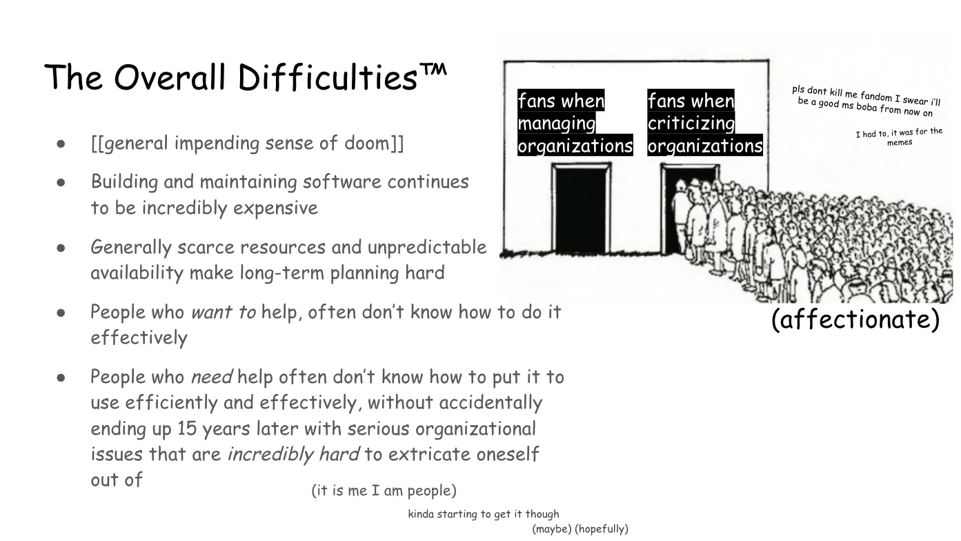 Slide 8: The Overall Difficulties™ To the right, a line drawing of a building with two entrances. The first,
labeled "fans when managing organizations" is totally empty. The second, labeled
"fans when criticizing organizations" is packed with a huge crowd of people
rushing to enter. Next to the image is the commentary, "pls dont kill me fandom
I swear i’ll be a good ms boba from now on. I had to, it was for the memes" A bulleted list: general impending sense of doom Building and maintaining software continues to be incredibly expensive Generally scarce resources and unpredictable  availability make long-term
planning hard People who want to help, often don’t know how to do it effectively People who need help often don’t know how to put it to use efficiently and
effectively, without accidentally ending up 15 years later with serious
organizational issues that are incredibly hard to extricate oneself out of Commentary trailing below: (it is me I am people) kinda starting to get it though (maybe) (hopefully)