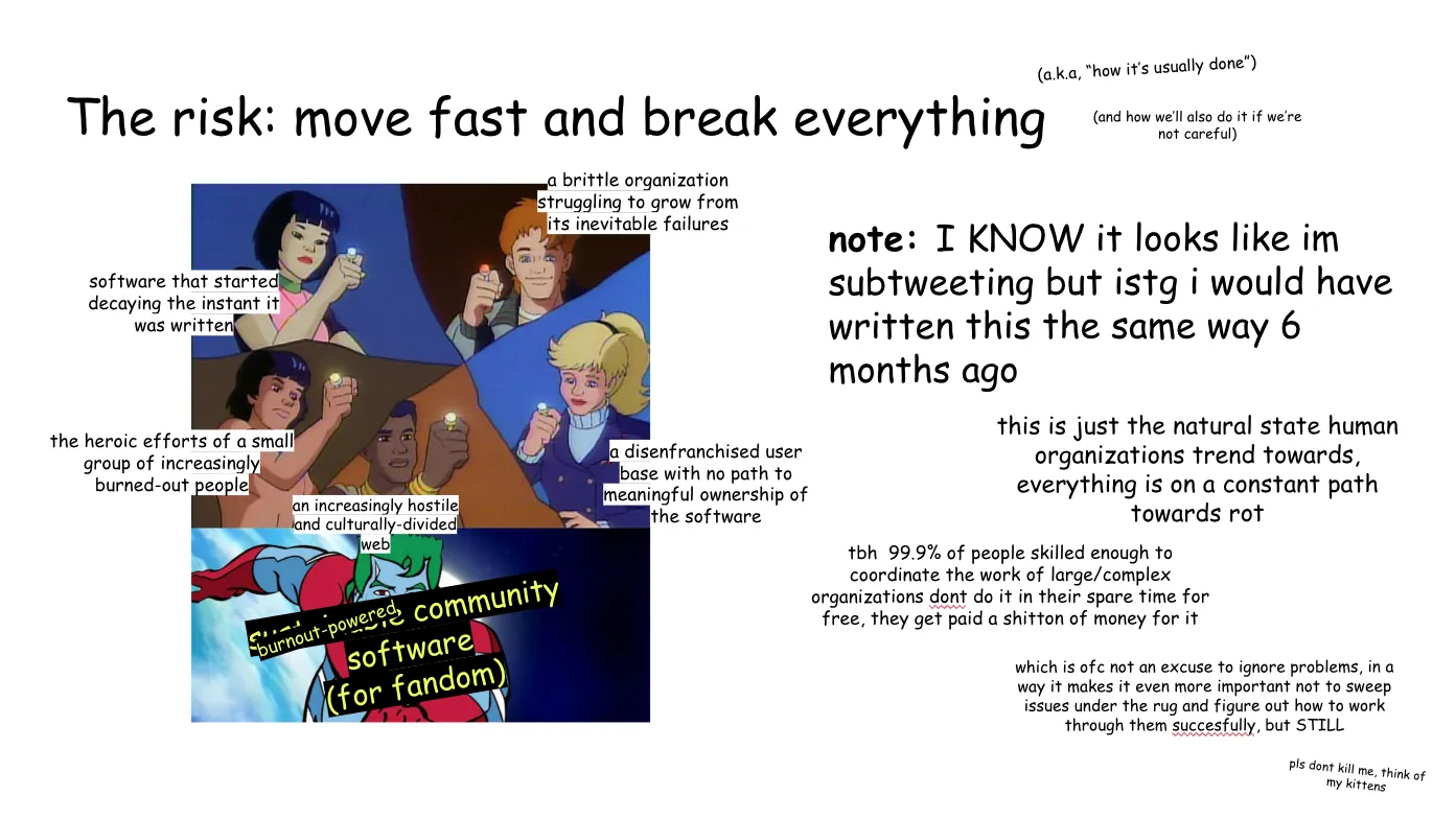 Slide 9: The risk: move fast and break everything (a.k.a, “how it’s usually done”) (and how we’ll also do it if we’re not careful) To the left, the Planeteers using their powers combined to summon Captain
Planet. Clockwise from the left: Gi, labeled "software that started decaying the
instant it was written"; Wheeler, labeled "a brittle organization struggling to
grow from its inevitable failures"; Linka, labeled "a disenfranchised user base
with no path to meaningful ownership of the software"; Kwame, labeled "an
increasingly hostile and culturally-divided web"; and Ma-Ti, labeled "the heroic
efforts of a small group of increasingly burned-out people". Captain Planet is
labeled "sustainable community software (for fandom)" but "sustainable" is
additionally covered up by "burnout-powered". note: I KNOW it looks like im subtweeting but istg i would have written this the
same way 6 months ago this is just the natural state human organizations trend towards, everything is
on a constant path towards rot tbh 99.9% of people skilled enough to coordinate the work of large/complex
organizations don't do it in their spare time for free, they get paid a shit-ton
of money for it  which is of course not an excuse to ignore problems, in a way it makes it even
more important not to sweep issues under the rug and figure out how to work
through them successfully, but STILL pls dont kill me, think of my kittens