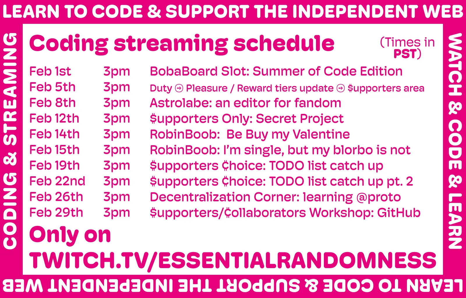 
A megenta and white image announcing the new streaming schedule. It reads:

Coding streaming schedule (all streams at 3PM PST)

Feb 1st - BobaBoard Slot: Summer of Code Edition
Feb 5th - Duty → Pleasure / Reward tiers update → $upporters area
Feb 8th - Astrolabe: an editor for fandom
Feb 12th - $upporters Only: Secret Project
Feb 14th - RobinBoob:  Be Buy my Valentine
Feb 15th - RobinBoob: I’m single, but my blorbo is not
Feb 19th - $upporters ¢hoice: TODO list catch up
Feb 22nd - $upporters ¢hoice: TODO list catch up pt. 2
Feb 26th - Decentralization Corner: learning @proto
Feb 29th - $upporters/¢ollaborators Workshop: GitHub