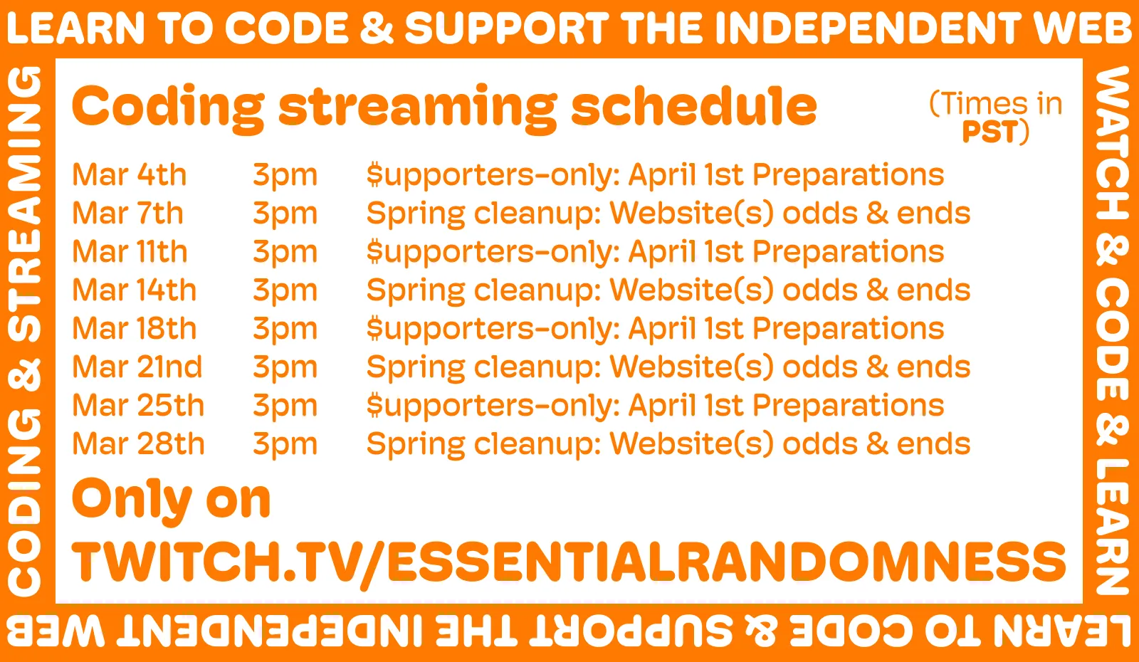 
A orange and white image announcing the new streaming schedule. It reads:

Coding streaming schedule (all streams at 3PM PST)

Mar 4th – $upporters-only: April 1st Preparations
Mar 7th – Spring cleanup: Website(s) odds & ends
Mar 11th – $upporters-only: April 1st Preparations
Mar 14th – Spring cleanup: Website(s) odds & ends
Mar 18th – $upporters-only: April 1st Preparations
Mar 21nd – Spring cleanup: Website(s) odds & ends
Mar 25th – $upporters-only: April 1st Preparations
Mar 28th – Spring cleanup: Website(s) odds & ends