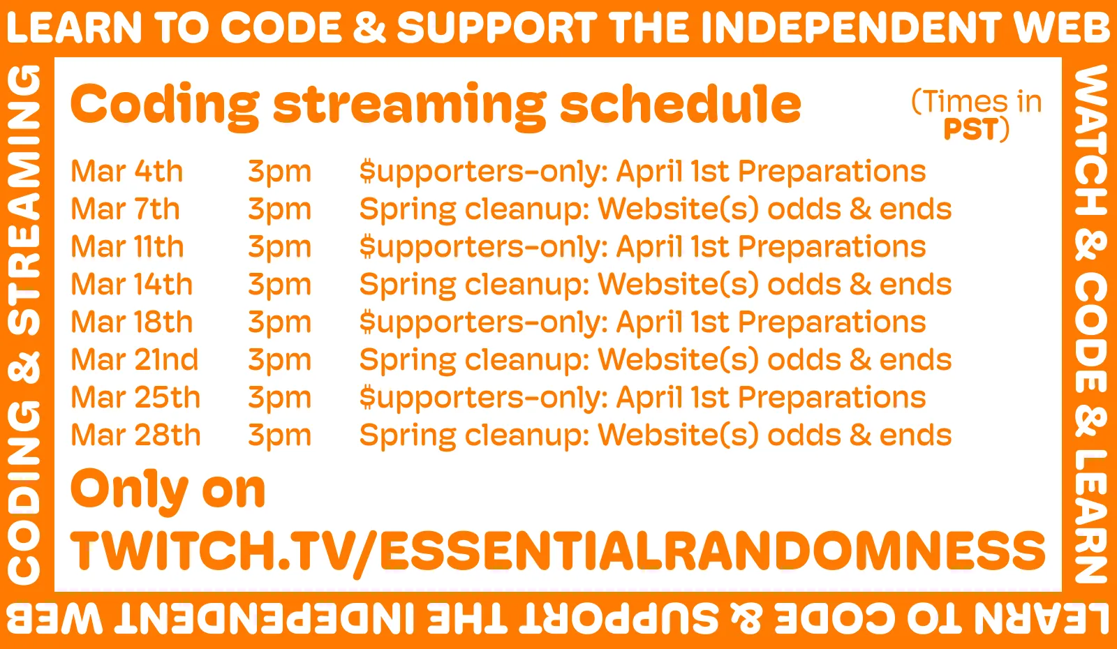 
A orange and white image announcing the new streaming schedule. It reads: Coding streaming schedule (all streams at 3PM PST) Mar 4th – $upporters-only: April 1st Preparations
Mar 7th – Spring cleanup: Website(s) odds & ends
Mar 11th – $upporters-only: April 1st Preparations
Mar 14th – Spring cleanup: Website(s) odds & ends
Mar 18th – $upporters-only: April 1st Preparations
Mar 21nd – Spring cleanup: Website(s) odds & ends
Mar 25th – $upporters-only: April 1st Preparations
Mar 28th – Spring cleanup: Website(s) odds & ends